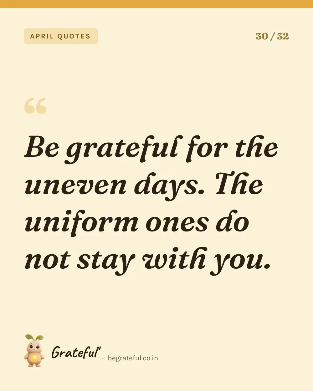“Be grateful for the uneven days. The uniform ones do not stay with you.” — quote card 30 of 32 from the april quotes collection.