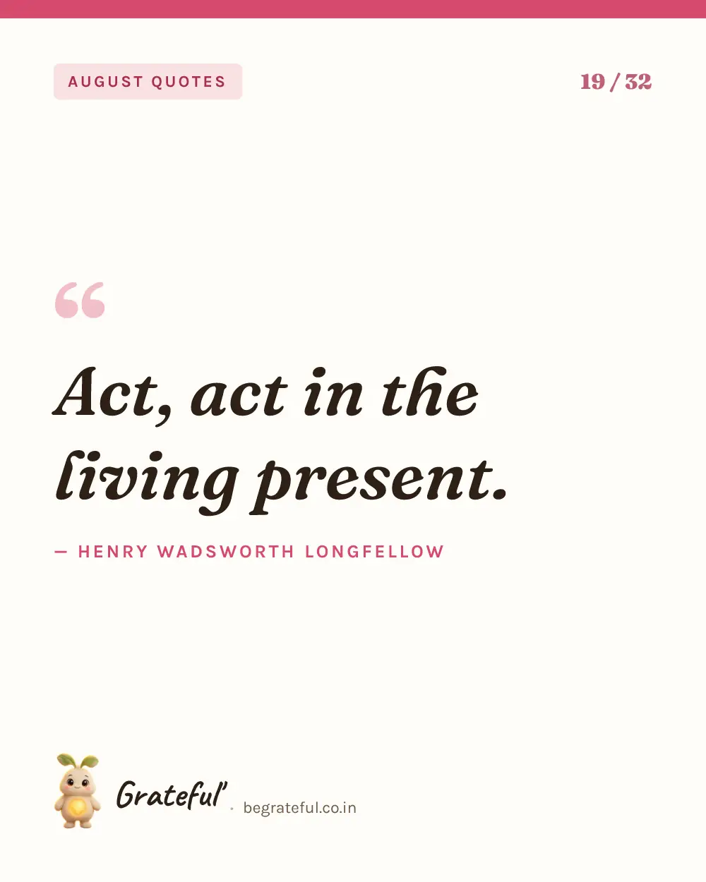 “Act, act in the living present.” by Henry Wadsworth Longfellow — quote card 19 of 32 from the august quotes collection.