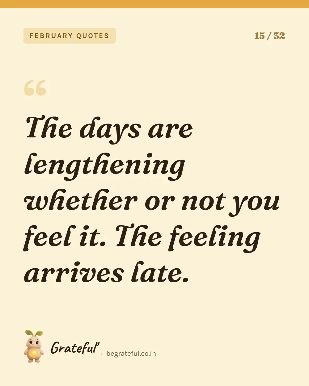 “The days are lengthening whether or not you feel it. The feeling arrives late.” — quote card 15 of 32 from the february quotes collection.