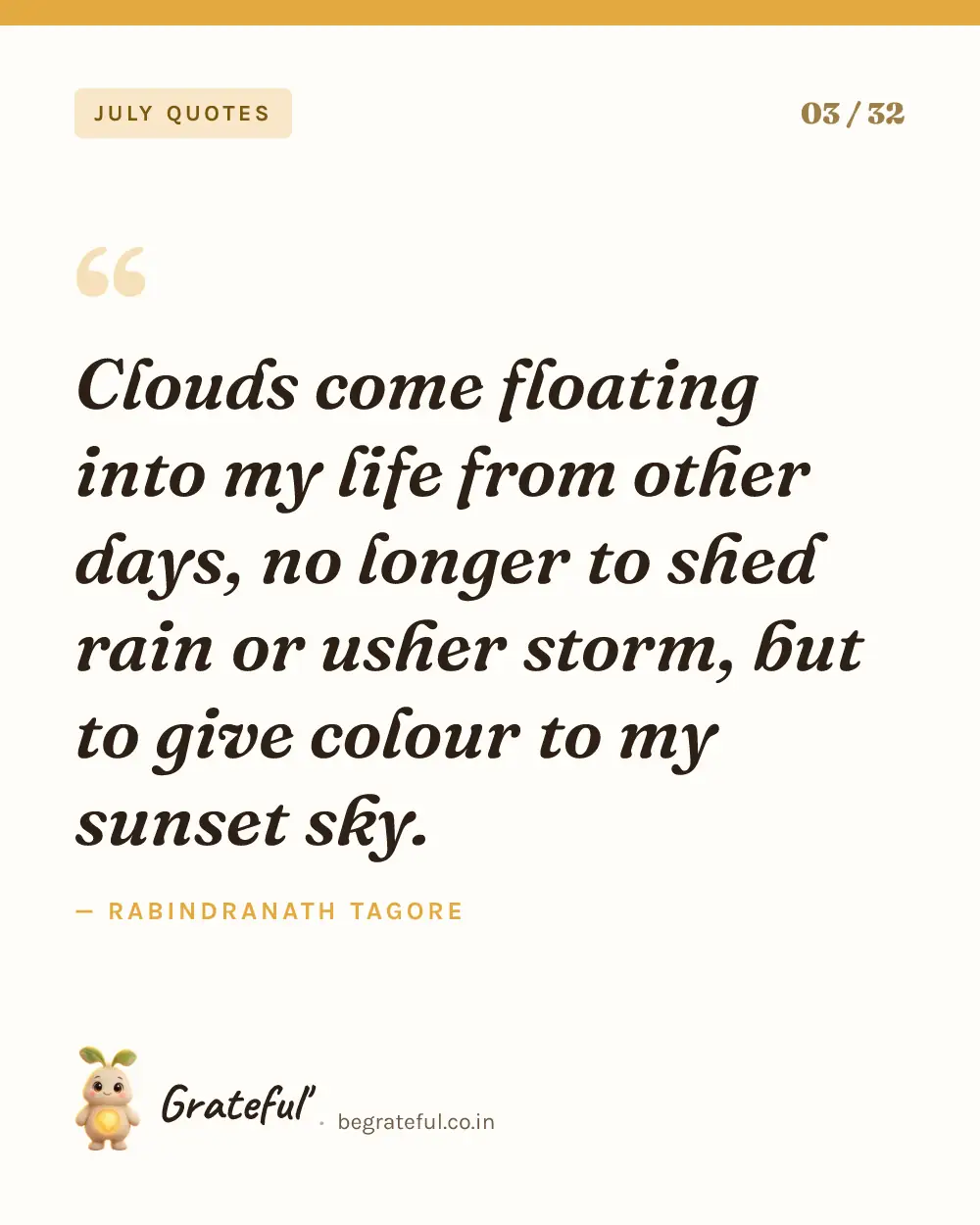 “Clouds come floating into my life from other days, no longer to shed rain or usher storm, but to give colour to my sunset sky.” by Rabindranath Tagore — quote card 3 of 32 from the july quotes collection.