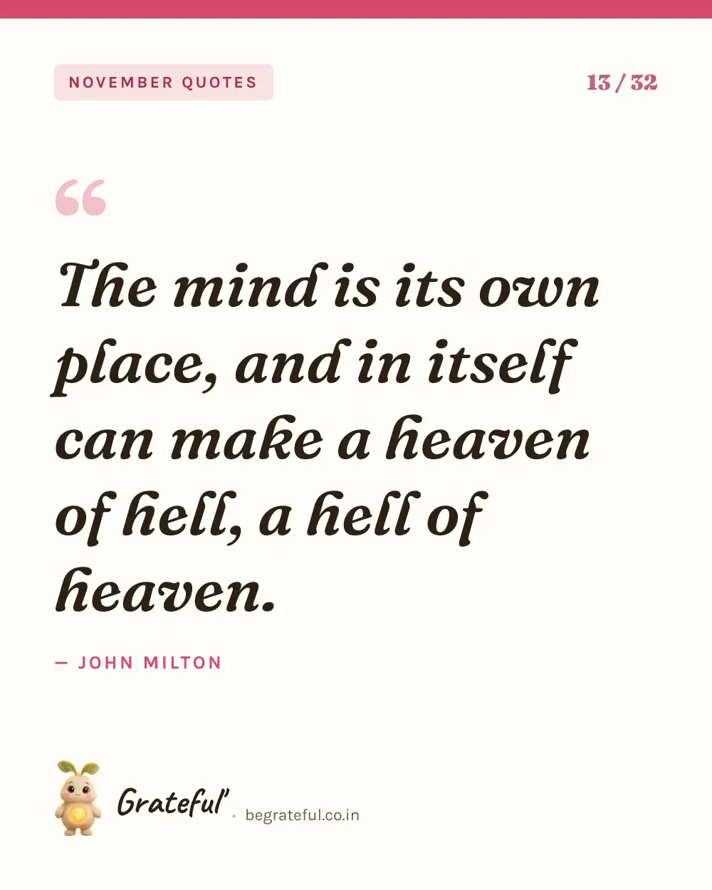 “The mind is its own place, and in itself can make a heaven of hell, a hell of heaven.” by John Milton — quote card 13 of 32 from the november quotes collection.